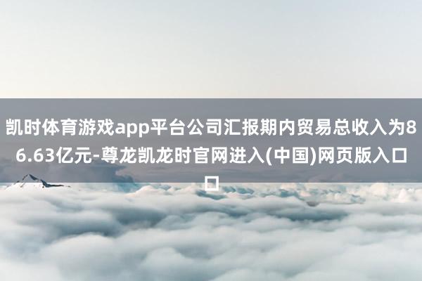 凯时体育游戏app平台公司汇报期内贸易总收入为86.63亿元-尊龙凯龙时官网进入(中国)网页版入口