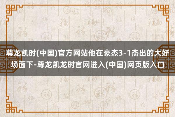 尊龙凯时(中国)官方网站他在豪杰3-1杰出的大好场面下-尊龙凯龙时官网进入(中国)网页版入口
