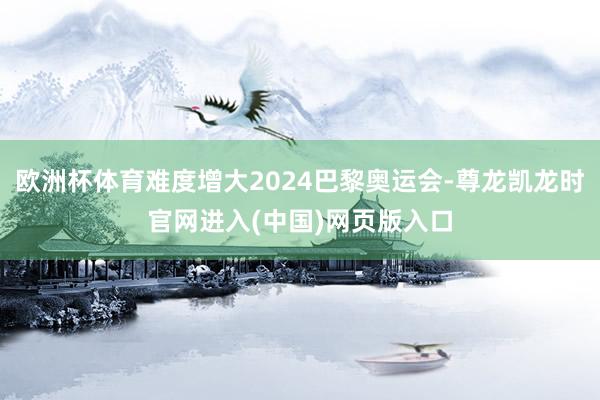 欧洲杯体育难度增大2024巴黎奥运会-尊龙凯龙时官网进入(中国)网页版入口