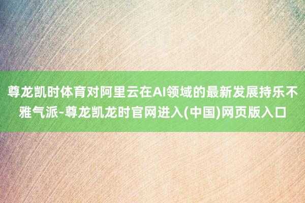 尊龙凯时体育对阿里云在AI领域的最新发展持乐不雅气派-尊龙凯龙时官网进入(中国)网页版入口