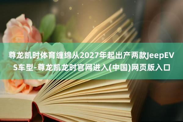 尊龙凯时体育缠绵从2027年起出产两款JeepEVS车型-尊龙凯龙时官网进入(中国)网页版入口