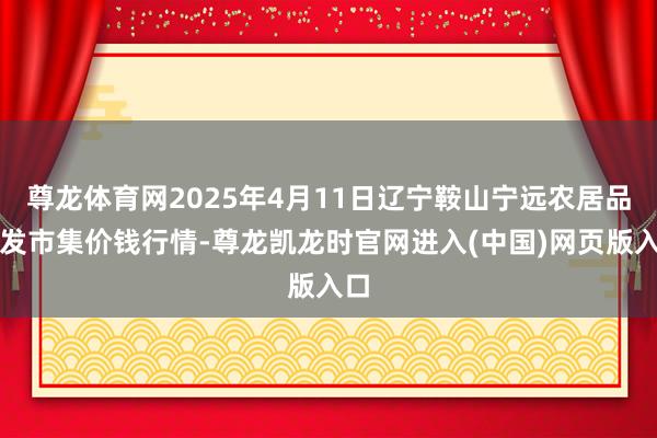 尊龙体育网2025年4月11日辽宁鞍山宁远农居品批发市集价钱行情-尊龙凯龙时官网进入(中国)网页版入口