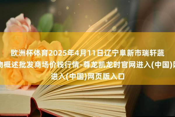 欧洲杯体育2025年4月11日辽宁阜新市瑞轩蔬菜农副产物概述批发商场价钱行情-尊龙凯龙时官网进入(中国)网页版入口
