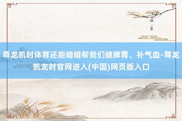 尊龙凯时体育还能暗暗帮我们健脾胃、补气血-尊龙凯龙时官网进入(中国)网页版入口
