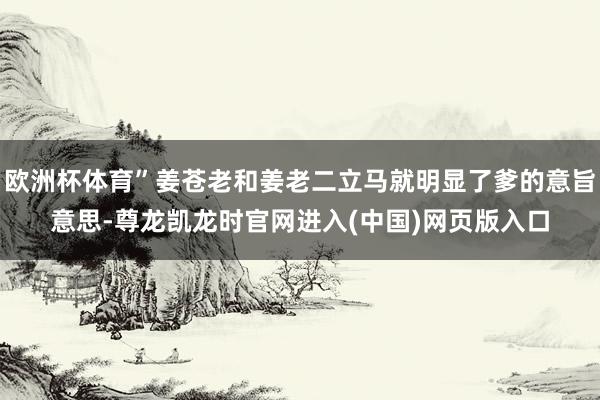 欧洲杯体育”姜苍老和姜老二立马就明显了爹的意旨意思-尊龙凯龙时官网进入(中国)网页版入口
