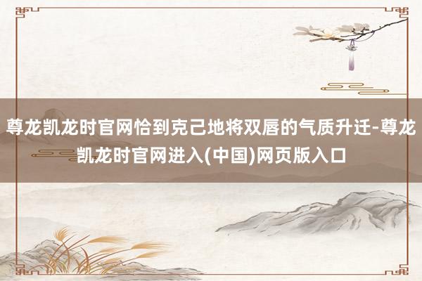 尊龙凯龙时官网恰到克己地将双唇的气质升迁-尊龙凯龙时官网进入(中国)网页版入口