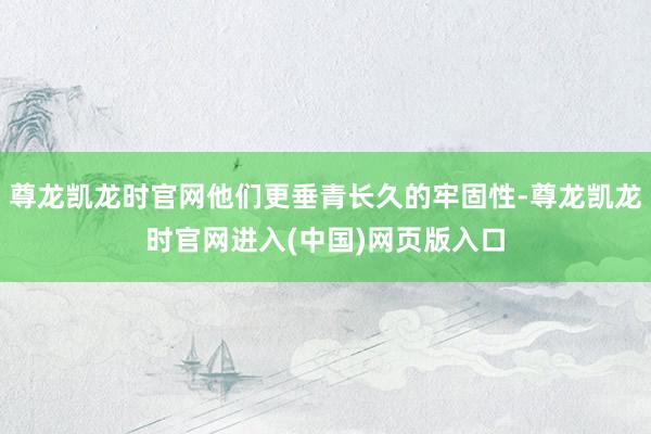 尊龙凯龙时官网他们更垂青长久的牢固性-尊龙凯龙时官网进入(中国)网页版入口