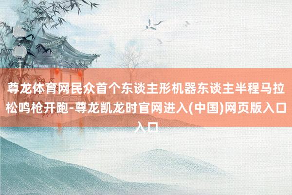 尊龙体育网民众首个东谈主形机器东谈主半程马拉松鸣枪开跑-尊龙凯龙时官网进入(中国)网页版入口