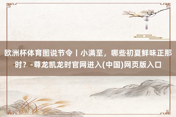 欧洲杯体育图说节令丨小满至，哪些初夏鲜味正那时？-尊龙凯龙时官网进入(中国)网页版入口