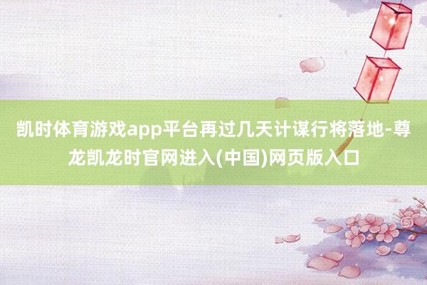 凯时体育游戏app平台再过几天计谋行将落地-尊龙凯龙时官网进入(中国)网页版入口