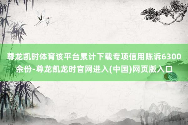 尊龙凯时体育该平台累计下载专项信用陈诉6300余份-尊龙凯龙时官网进入(中国)网页版入口