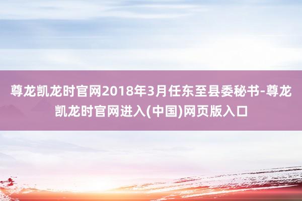 尊龙凯龙时官网2018年3月任东至县委秘书-尊龙凯龙时官网进入(中国)网页版入口