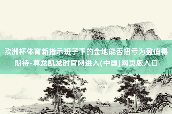 欧洲杯体育新指示班子下的金地能否扭亏为盈值得期待-尊龙凯龙时官网进入(中国)网页版入口