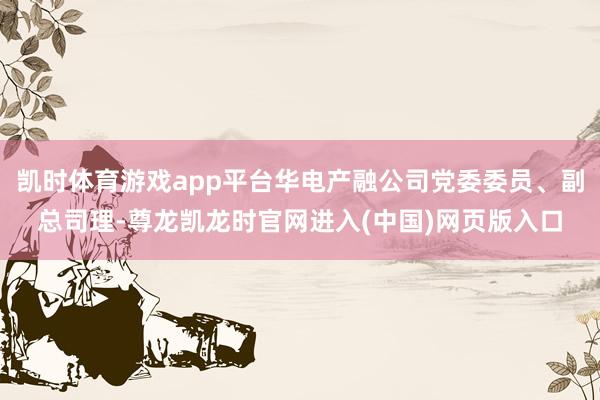 凯时体育游戏app平台华电产融公司党委委员、副总司理-尊龙凯龙时官网进入(中国)网页版入口