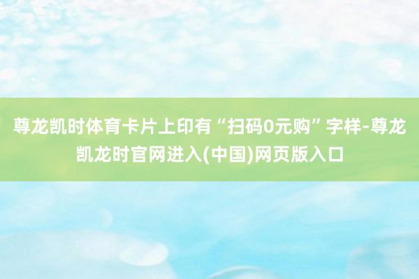 尊龙凯时体育卡片上印有“扫码0元购”字样-尊龙凯龙时官网进入(中国)网页版入口