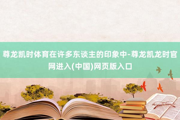 尊龙凯时体育在许多东谈主的印象中-尊龙凯龙时官网进入(中国)网页版入口