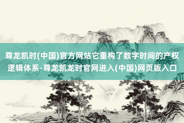 尊龙凯时(中国)官方网站它重构了数字时间的产权逻辑体系-尊龙凯龙时官网进入(中国)网页版入口