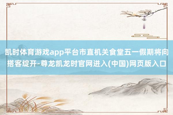 凯时体育游戏app平台市直机关食堂五一假期将向搭客绽开-尊龙凯龙时官网进入(中国)网页版入口