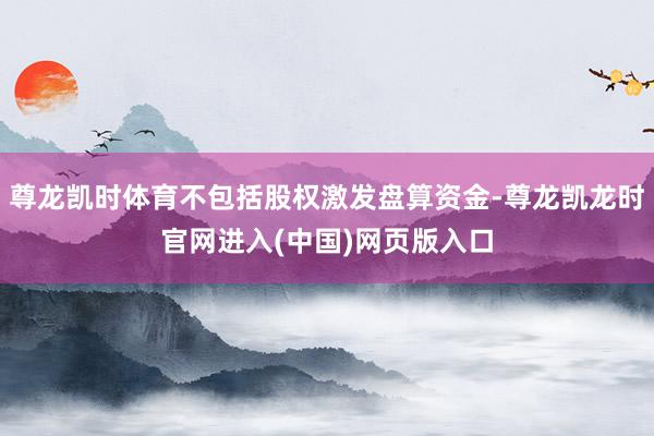 尊龙凯时体育不包括股权激发盘算资金-尊龙凯龙时官网进入(中国)网页版入口