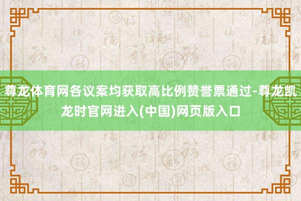 尊龙体育网各议案均获取高比例赞誉票通过-尊龙凯龙时官网进入(中国)网页版入口
