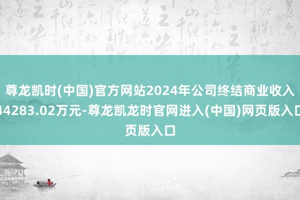 尊龙凯时(中国)官方网站2024年公司终结商业收入44283.02万元-尊龙凯龙时官网进入(中国)网页版入口