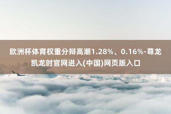 欧洲杯体育权重分辩高潮1.28%、0.16%-尊龙凯龙时官网进入(中国)网页版入口