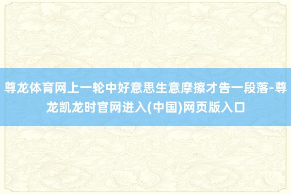 尊龙体育网上一轮中好意思生意摩擦才告一段落-尊龙凯龙时官网进入(中国)网页版入口