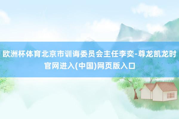 欧洲杯体育北京市训诲委员会主任李奕-尊龙凯龙时官网进入(中国)网页版入口
