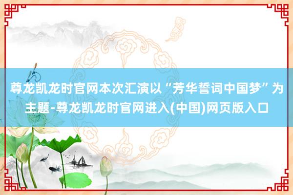 尊龙凯龙时官网　　本次汇演以“芳华誓词中国梦”为主题-尊龙凯龙时官网进入(中国)网页版入口