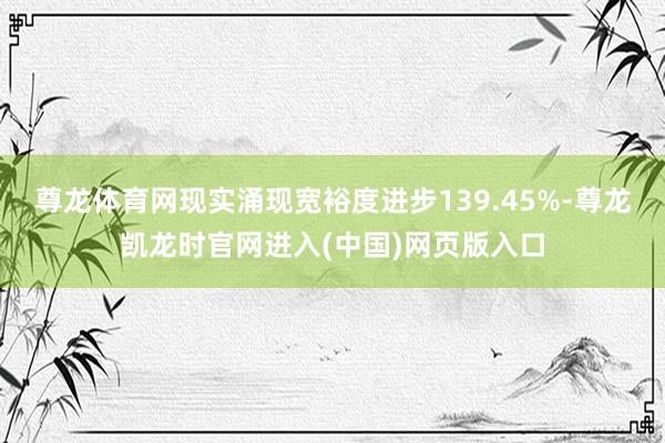 尊龙体育网现实涌现宽裕度进步139.45%-尊龙凯龙时官网进入(中国)网页版入口
