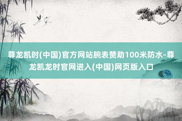 尊龙凯时(中国)官方网站腕表赞助100米防水-尊龙凯龙时官网进入(中国)网页版入口