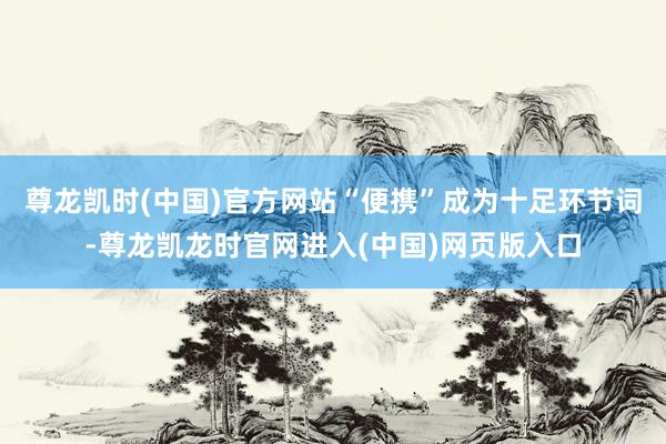 尊龙凯时(中国)官方网站“便携”成为十足环节词-尊龙凯龙时官网进入(中国)网页版入口