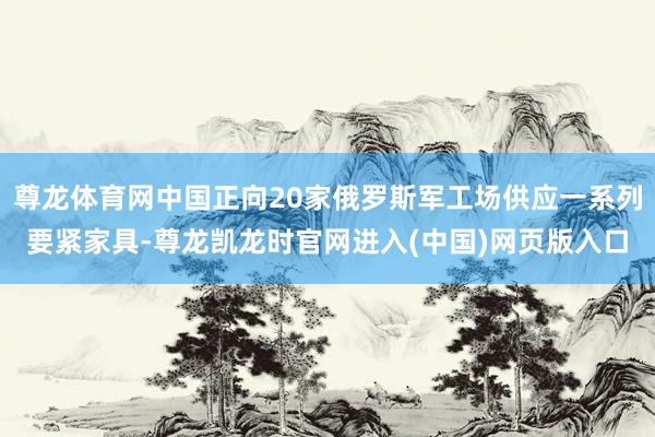 尊龙体育网中国正向20家俄罗斯军工场供应一系列要紧家具-尊龙凯龙时官网进入(中国)网页版入口