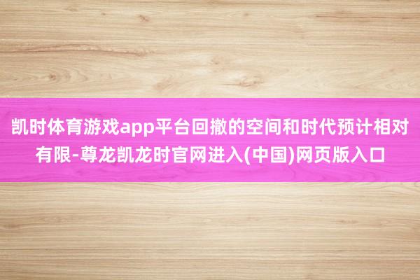 凯时体育游戏app平台回撤的空间和时代预计相对有限-尊龙凯龙时官网进入(中国)网页版入口