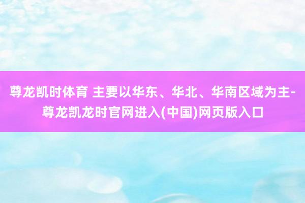 尊龙凯时体育 主要以华东、华北、华南区域为主-尊龙凯龙时官网进入(中国)网页版入口