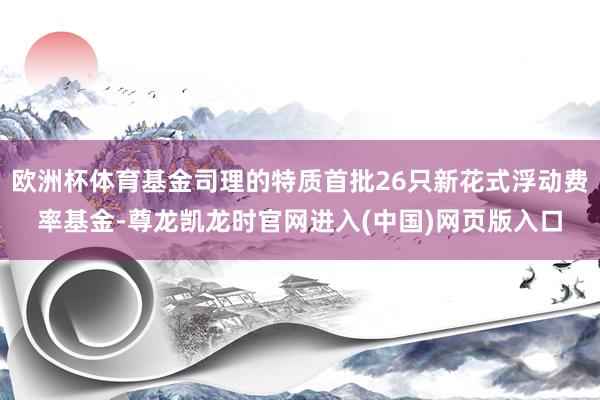 欧洲杯体育基金司理的特质首批26只新花式浮动费率基金-尊龙凯龙时官网进入(中国)网页版入口
