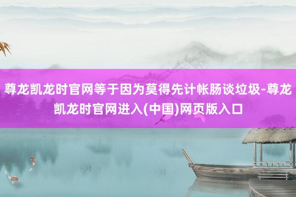 尊龙凯龙时官网等于因为莫得先计帐肠谈垃圾-尊龙凯龙时官网进入(中国)网页版入口
