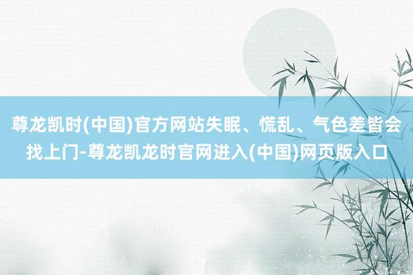 尊龙凯时(中国)官方网站失眠、慌乱、气色差皆会找上门-尊龙凯龙时官网进入(中国)网页版入口