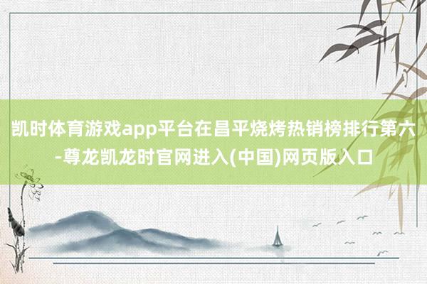 凯时体育游戏app平台在昌平烧烤热销榜排行第六-尊龙凯龙时官网进入(中国)网页版入口