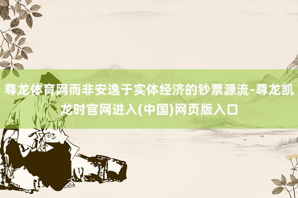 尊龙体育网而非安逸于实体经济的钞票源流-尊龙凯龙时官网进入(中国)网页版入口