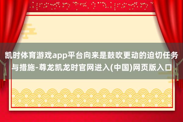 凯时体育游戏app平台向来是鼓吹更动的迫切任务与措施-尊龙凯龙时官网进入(中国)网页版入口