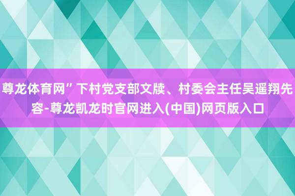 尊龙体育网”下村党支部文牍、村委会主任吴遥翔先容-尊龙凯龙时官网进入(中国)网页版入口