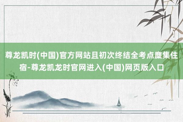 尊龙凯时(中国)官方网站且初次终结全考点麇集住宿-尊龙凯龙时官网进入(中国)网页版入口