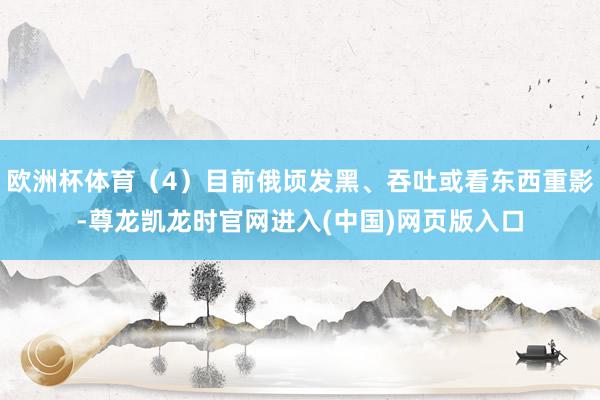 欧洲杯体育（4）目前俄顷发黑、吞吐或看东西重影-尊龙凯龙时官网进入(中国)网页版入口