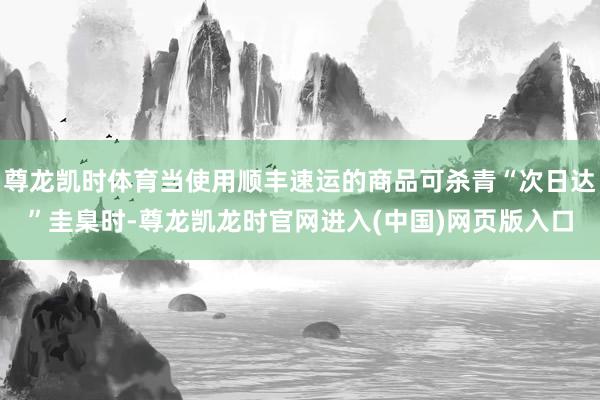 尊龙凯时体育当使用顺丰速运的商品可杀青“次日达”圭臬时-尊龙凯龙时官网进入(中国)网页版入口