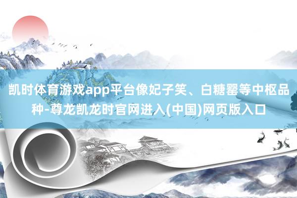凯时体育游戏app平台像妃子笑、白糖罂等中枢品种-尊龙凯龙时官网进入(中国)网页版入口