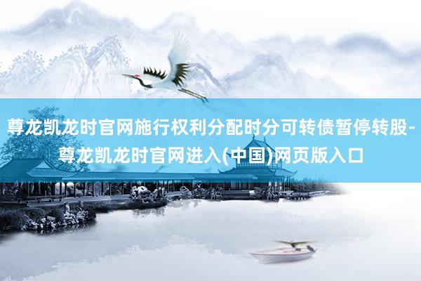 尊龙凯龙时官网施行权利分配时分可转债暂停转股-尊龙凯龙时官网进入(中国)网页版入口