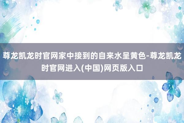 尊龙凯龙时官网家中接到的自来水呈黄色-尊龙凯龙时官网进入(中国)网页版入口