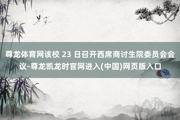 尊龙体育网该校 23 日召开西席商讨生院委员会会议-尊龙凯龙时官网进入(中国)网页版入口