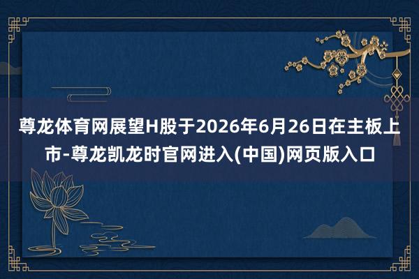 尊龙体育网展望H股于2026年6月26日在主板上市-尊龙凯龙时官网进入(中国)网页版入口